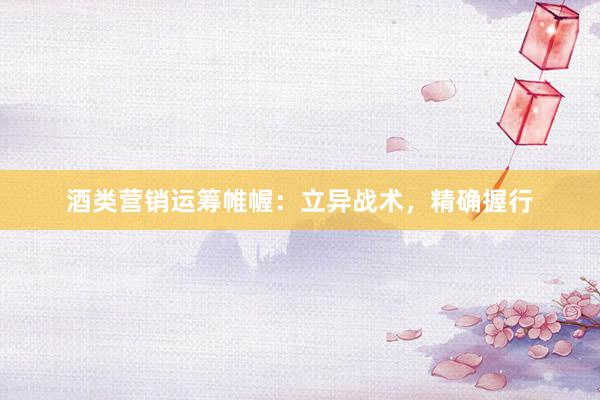 酒类营销运筹帷幄：立异战术，精确握行